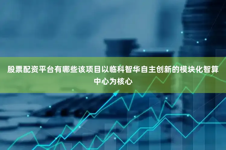 股票配资平台有哪些该项目以临科智华自主创新的模块化智算中心为核心