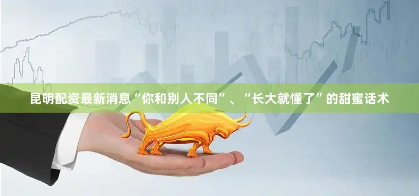 昆明配资最新消息“你和别人不同”、“长大就懂了”的甜蜜话术
