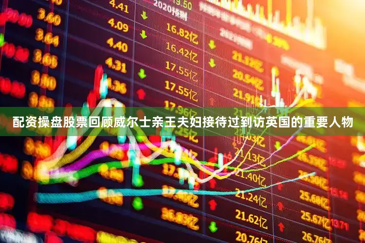 配资操盘股票回顾威尔士亲王夫妇接待过到访英国的重要人物