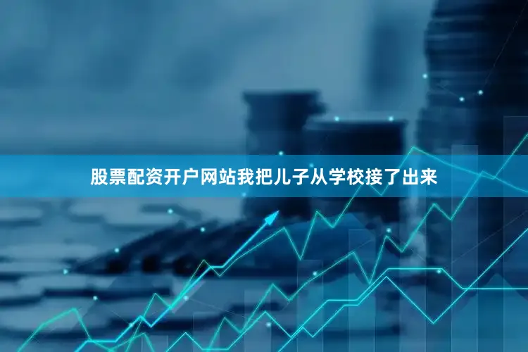 股票配资开户网站我把儿子从学校接了出来