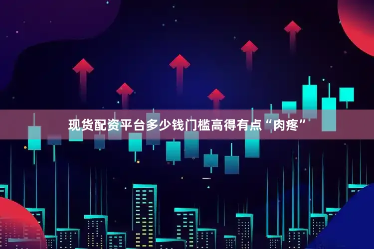 现货配资平台多少钱门槛高得有点“肉疼”