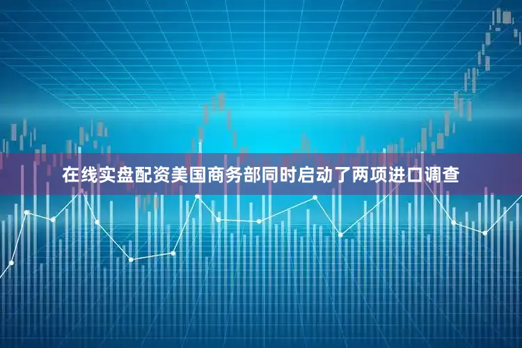 在线实盘配资美国商务部同时启动了两项进口调查