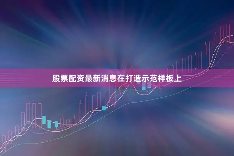股票配资最新消息　　在打造示范样板上