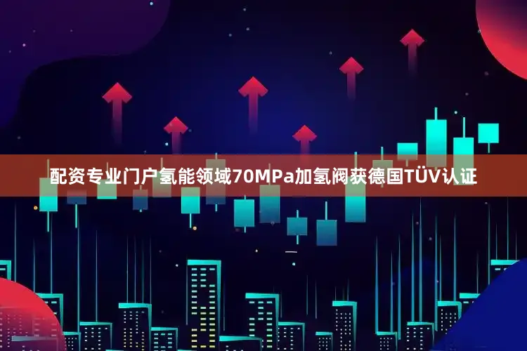 配资专业门户氢能领域70MPa加氢阀获德国TÜV认证