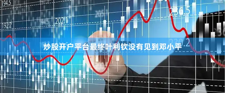 炒股开户平台最终叶利钦没有见到邓小平