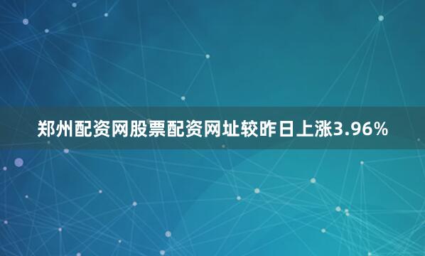 郑州配资网股票配资网址较昨日上涨3.96%