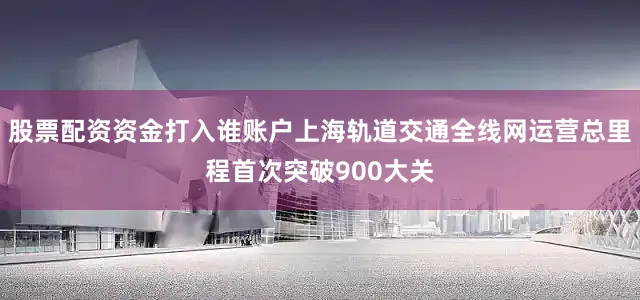 股票配资资金打入谁账户上海轨道交通全线网运营总里程首次突破900大关