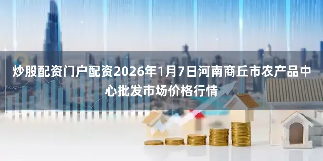 炒股配资门户配资2026年1月7日河南商丘市农产品中心批发市场价格行情