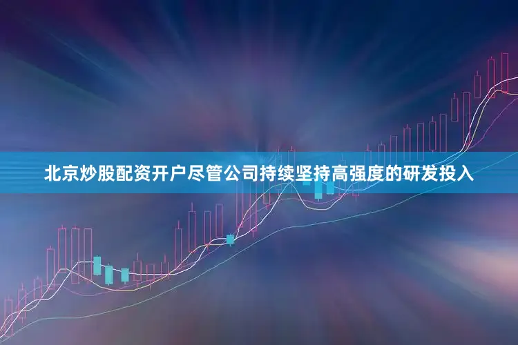 北京炒股配资开户尽管公司持续坚持高强度的研发投入