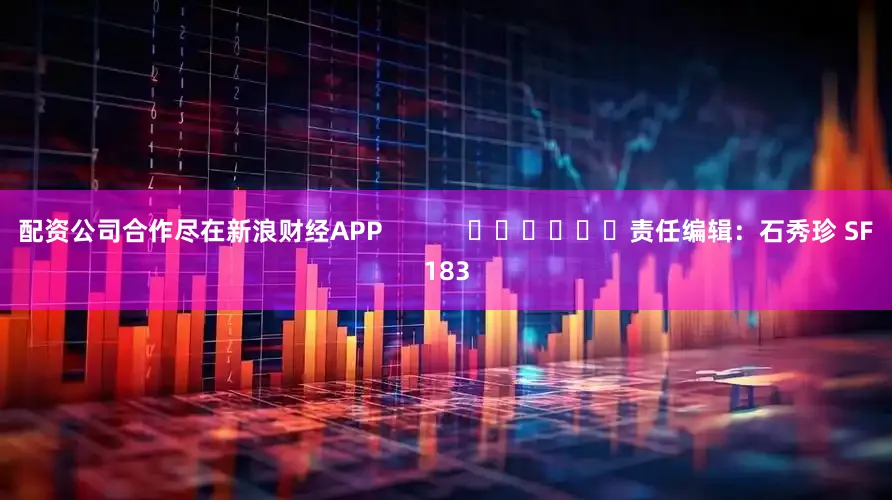 配资公司合作尽在新浪财经APP            						责任编辑：石秀珍 SF183