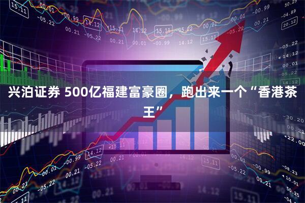 兴泊证券 500亿福建富豪圈，跑出来一个“香港茶王”