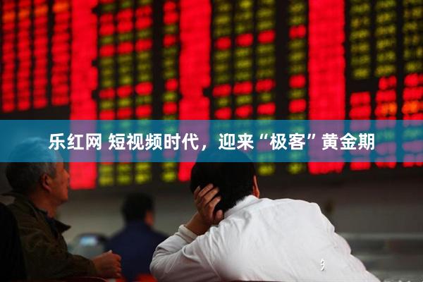 乐红网 短视频时代，迎来“极客”黄金期