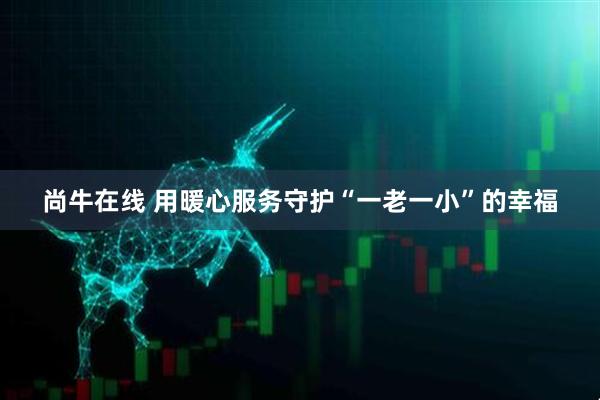 尚牛在线 用暖心服务守护“一老一小”的幸福