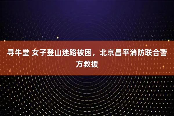 寻牛堂 女子登山迷路被困，北京昌平消防联合警方救援