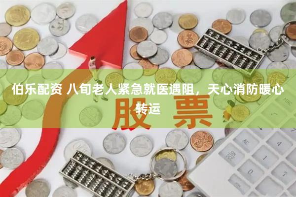 伯乐配资 八旬老人紧急就医遇阻，天心消防暖心转运