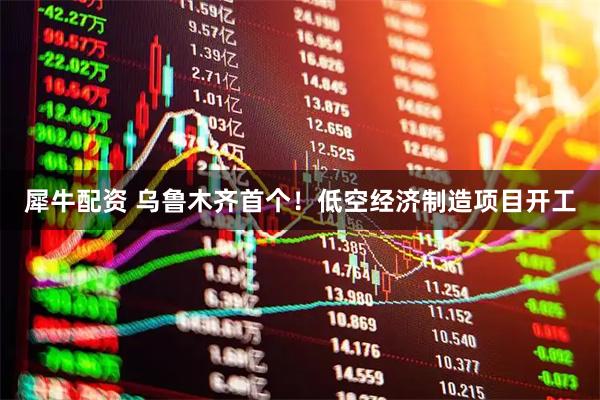 犀牛配资 乌鲁木齐首个！低空经济制造项目开工