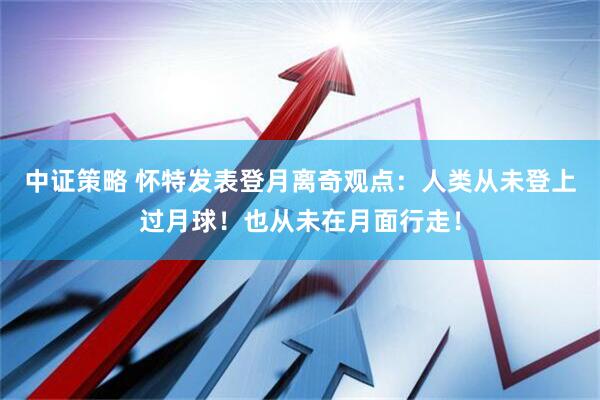 中证策略 怀特发表登月离奇观点：人类从未登上过月球！也从未在月面行走！