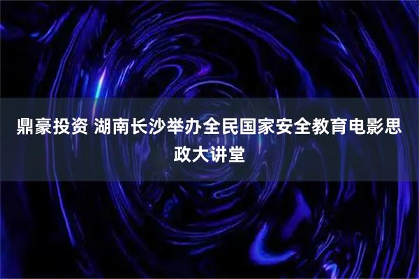 鼎豪投资 湖南长沙举办全民国家安全教育电影思政大讲堂