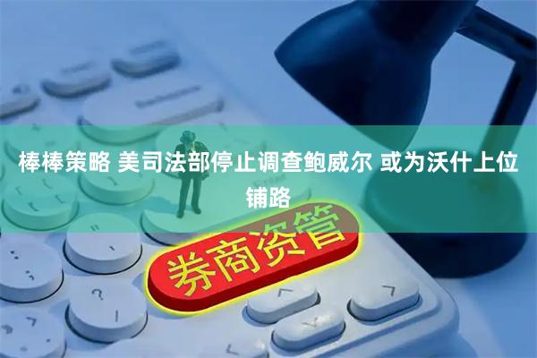 棒棒策略 美司法部停止调查鲍威尔 或为沃什上位铺路