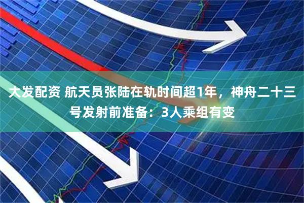 大发配资 航天员张陆在轨时间超1年，神舟二十三号发射前准备：3人乘组有变