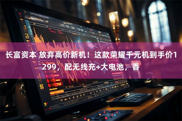 长富资本 放弃高价新机！这款荣耀千元机到手价1299，配无线充+大电池，香