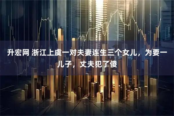 升宏网 浙江上虞一对夫妻连生三个女儿，为要一儿子，丈夫犯了傻