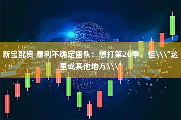 新宝配资 康利不确定留队：想打第20季，但\＂这里或其他地方\＂