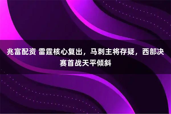 兆富配资 雷霆核心复出，马刺主将存疑，西部决赛首战天平倾斜