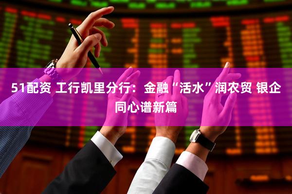 51配资 工行凯里分行：金融“活水”润农贸 银企同心谱新篇