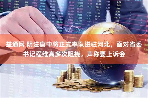 益通网 阴法唐中将正式率队进驻河北，面对省委书记程维高多次阻挠，声称要上诉会