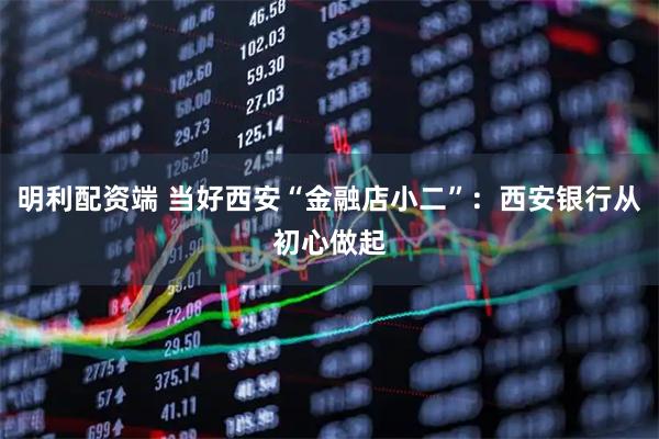 明利配资端 当好西安“金融店小二”：西安银行从初心做起