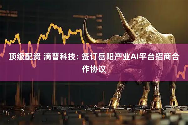 顶级配资 滴普科技: 签订岳阳产业AI平台招商合作协议