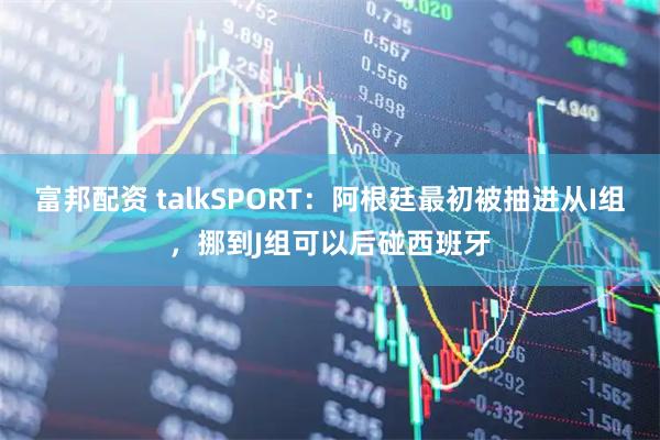 富邦配资 talkSPORT：阿根廷最初被抽进从I组，挪到J组可以后碰西班牙