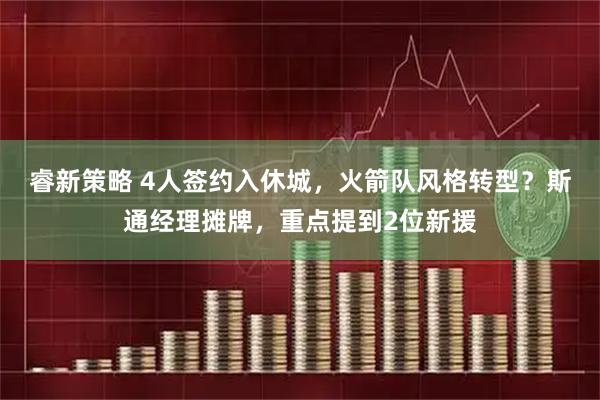 睿新策略 4人签约入休城，火箭队风格转型？斯通经理摊牌，重点提到2位新援